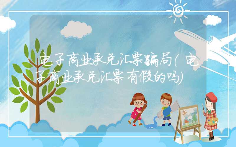 电子商业承兑汇票骗局（电子商业承兑汇票有假的吗）