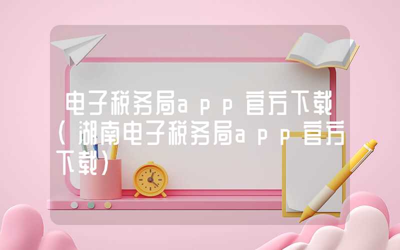 电子税务局app官方下载（湖南电子税务局app官方下载）