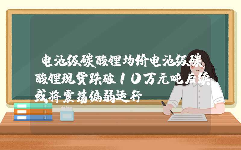 电池级碳酸锂均价电池级碳酸锂现货跌破10万元吨后续或将震荡偏弱运行