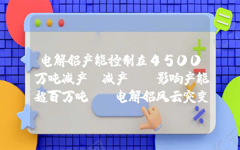 电解铝产能控制在4500万吨减产、减产，“影响产能超百万吨”！电解铝风云突变？