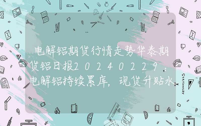 电解铝期货行情走势华泰期货铝日报20240229：电解铝持续累库，现货升贴水承压