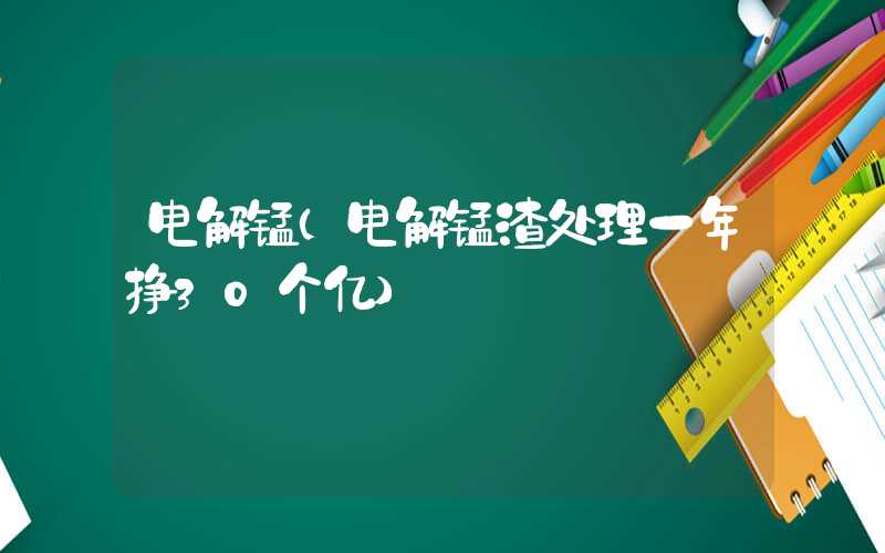 电解锰（电解锰渣处理一年挣30个亿）