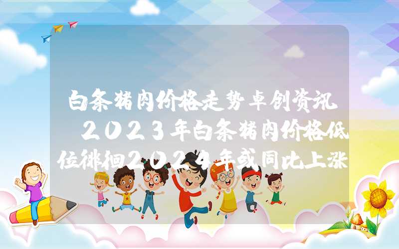 白条猪肉价格走势卓创资讯：2023年白条猪肉价格低位徘徊2024年或同比上涨