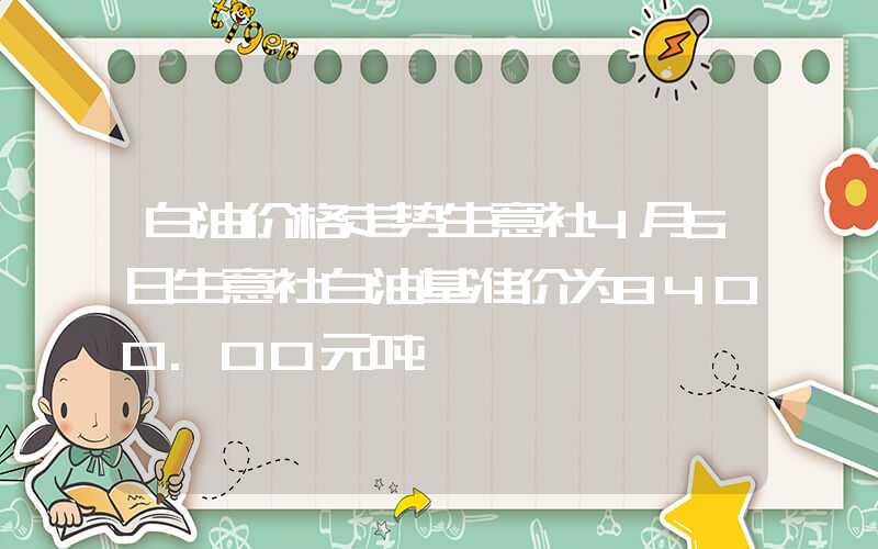 白油价格走势生意社4月5日生意社白油基准价为8400.00元吨