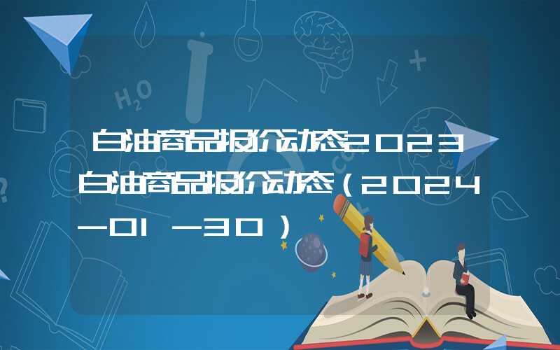 白油商品报价动态2023白油商品报价动态（2024-01-30）