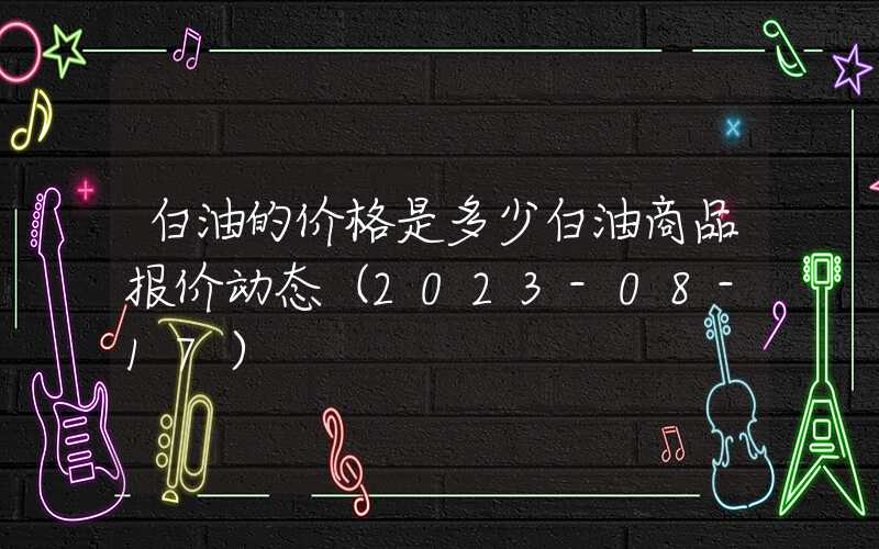 白油的价格是多少白油商品报价动态（2023-08-17）