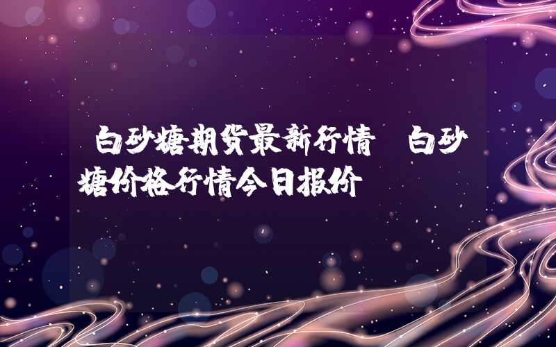 白砂糖期货最新行情（白砂糖价格行情今日报价）