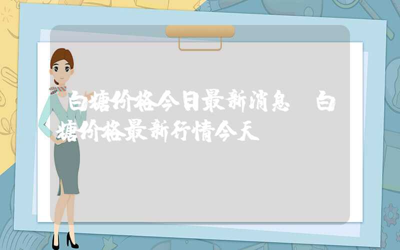 白糖价格今日最新消息（白糖价格最新行情今天）