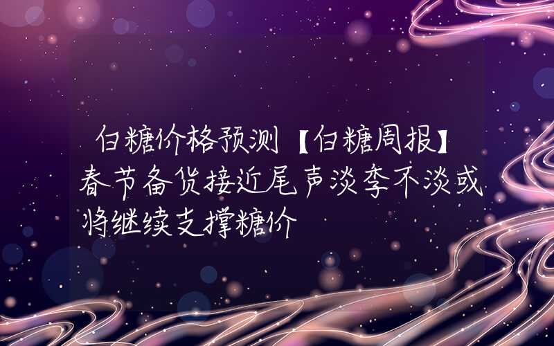 白糖价格预测【白糖周报】春节备货接近尾声淡季不淡或将继续支撑糖价