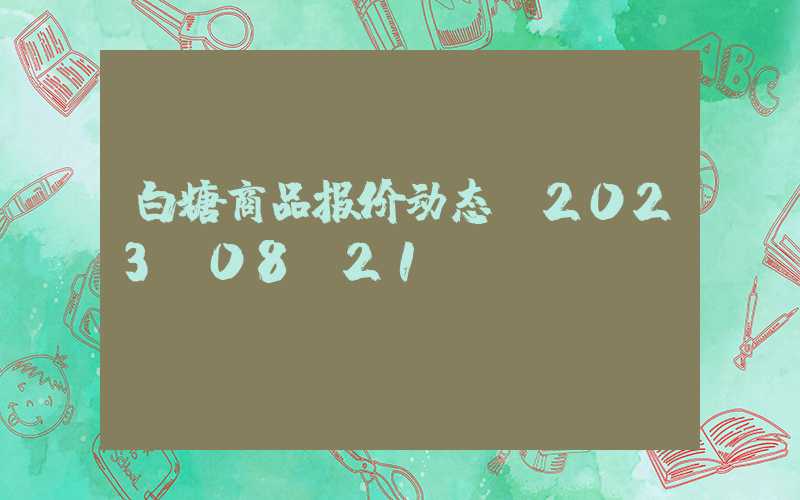 白糖商品报价动态（2023-08-21）