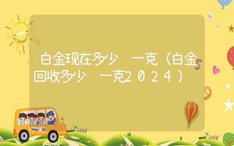 白金现在多少钱一克（白金回收多少钱一克2024）