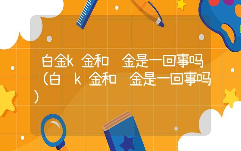 白金k金和铂金是一回事吗（白银k金和铂金是一回事吗）