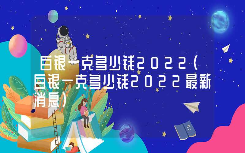 白银一克多少钱2022（白银一克多少钱2022最新消息）