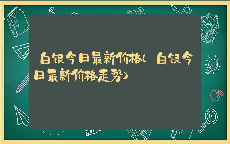 白银今日最新价格（白银今日最新价格走势）