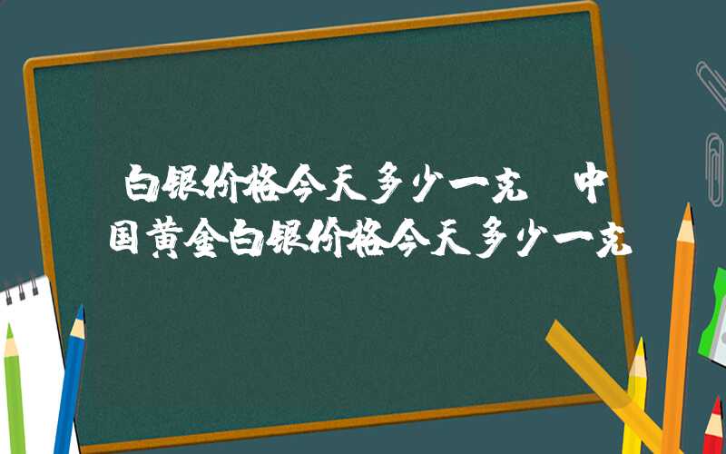 白银价格今天多少一克（中国黄金白银价格今天多少一克）