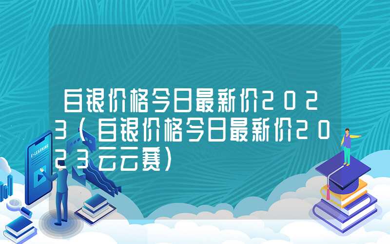 白银价格今日最新价2023（白银价格今日最新价2023云云赛）