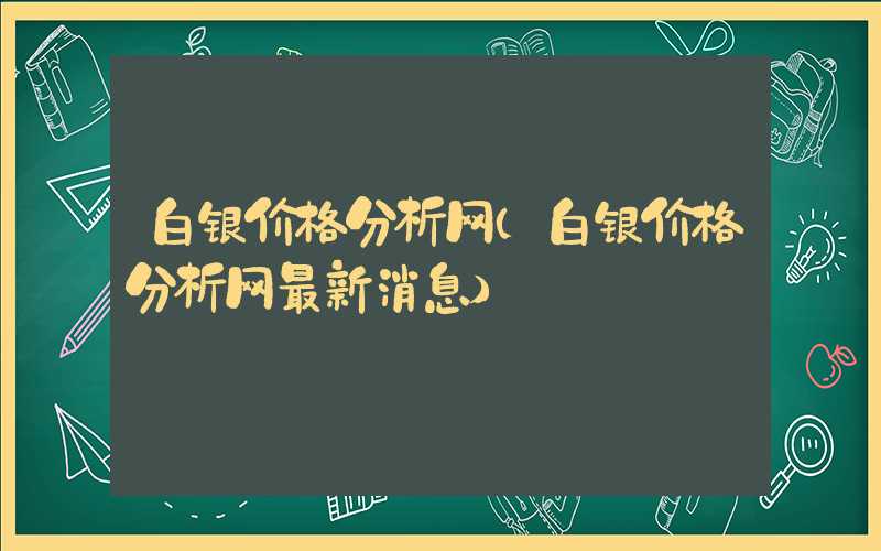 白银价格分析网（白银价格分析网最新消息）