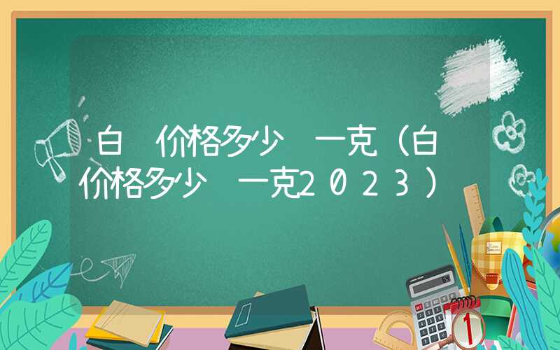 白银价格多少钱一克（白银价格多少钱一克2023）