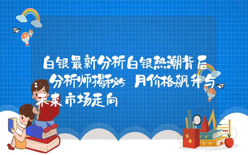 白银最新分析白银热潮背后：分析师揭秘5月价格飙升与未来市场走向