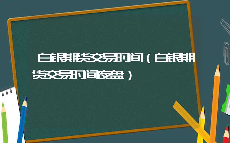 白银期货交易时间（白银期货交易时间夜盘）