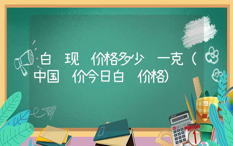 白银现货价格多少钱一克（中国银价今日白银价格）