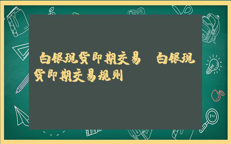 白银现货即期交易（白银现货即期交易规则）