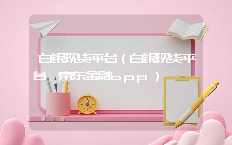 白银现货平台（白银现货平台 京东金融app）