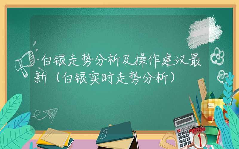 白银走势分析及操作建议最新（白银实时走势分析）