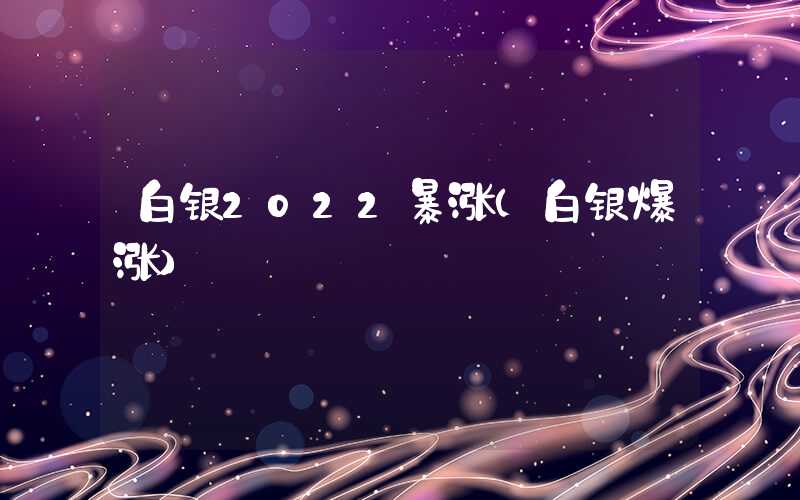 白银2022暴涨（白银爆涨）