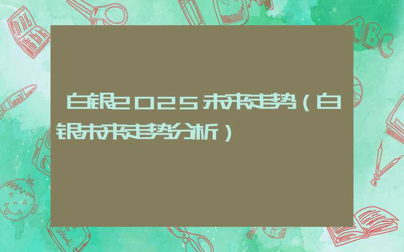 白银2025未来走势（白银未来走势分析）