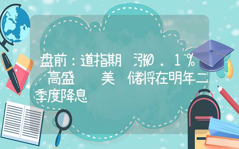 盘前：道指期货涨0.1% 高盛预计美联储将在明年二季度降息