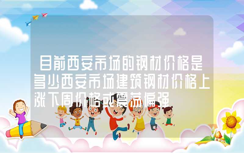 目前西安市场的钢材价格是多少西安市场建筑钢材价格上涨下周价格或震荡偏强