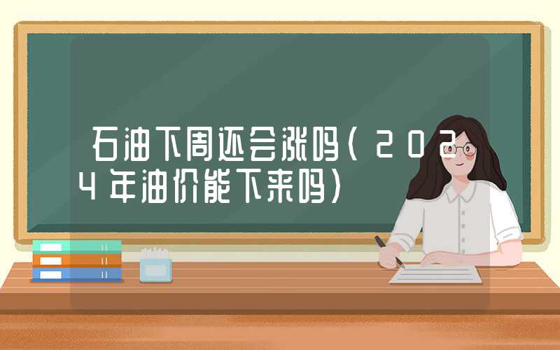 石油下周还会涨吗（2024年油价能下来吗）