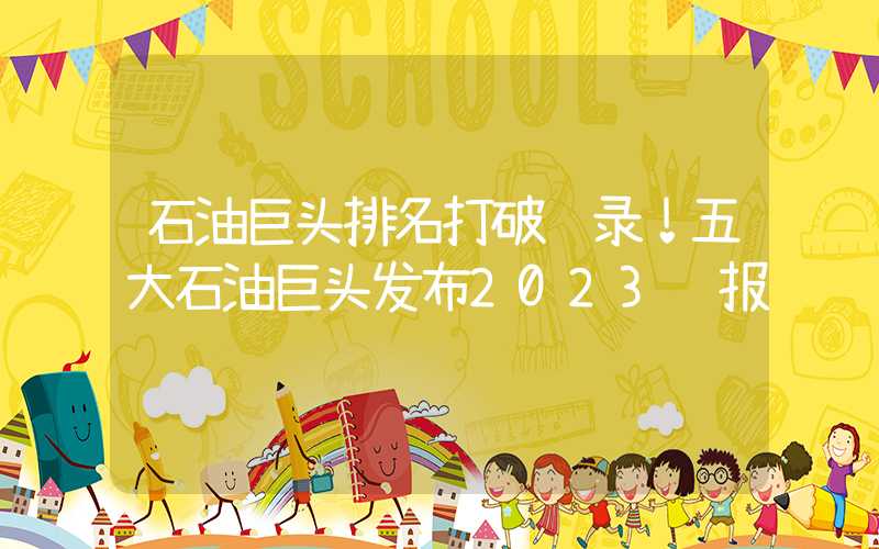 石油巨头排名打破纪录！五大石油巨头发布2023财报