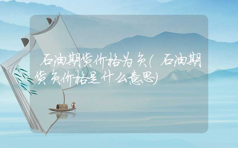 石油期货价格为负（石油期货负价格是什么意思）