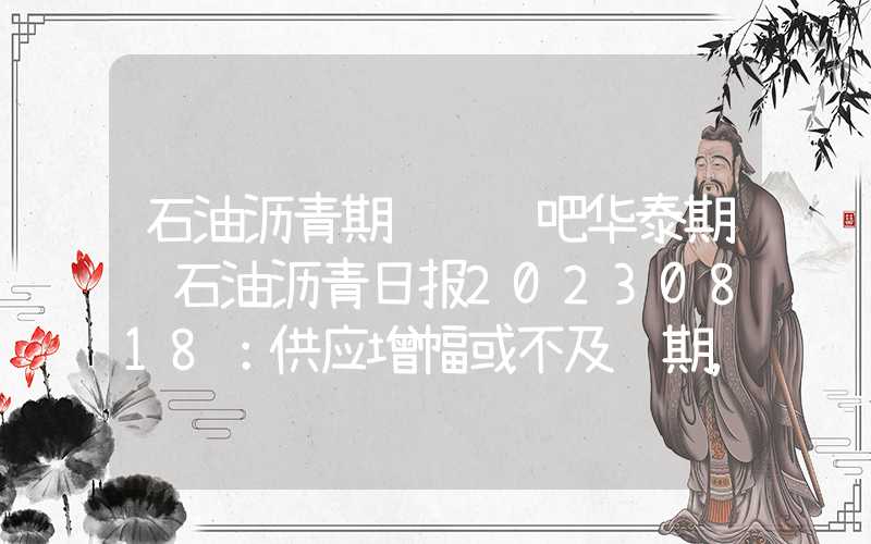 石油沥青期货讨论吧华泰期货石油沥青日报20230818：供应增幅或不及预期，情绪边际改善