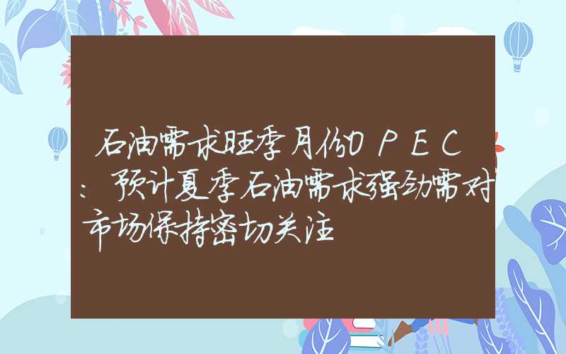 石油需求旺季月份OPEC：预计夏季石油需求强劲需对市场保持密切关注