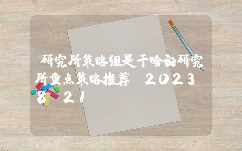 研究所策略组是干啥的研究所重点策略推荐（2023-8-21）