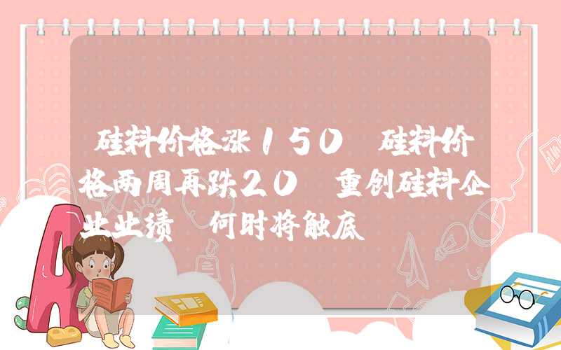 硅料价格涨150%硅料价格两周再跌20%重创硅料企业业绩，何时将触底？