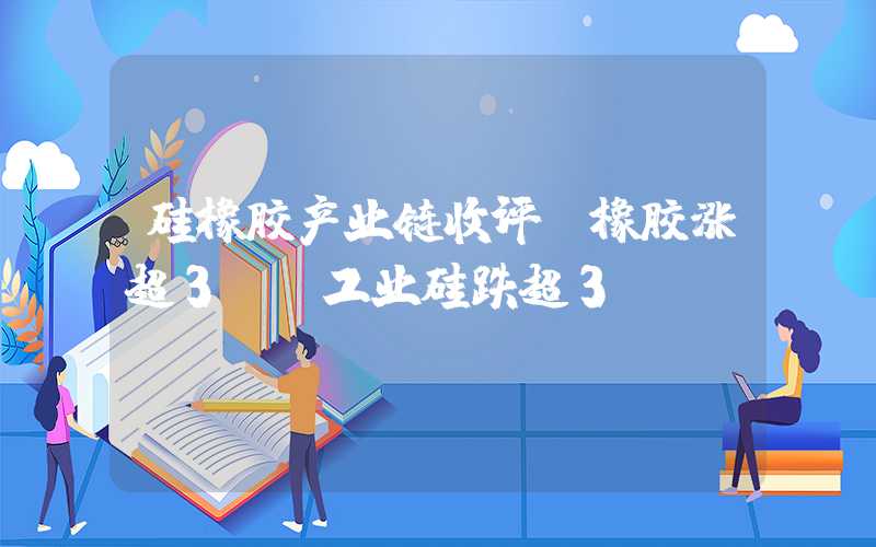 硅橡胶产业链收评：橡胶涨超3%，工业硅跌超3%