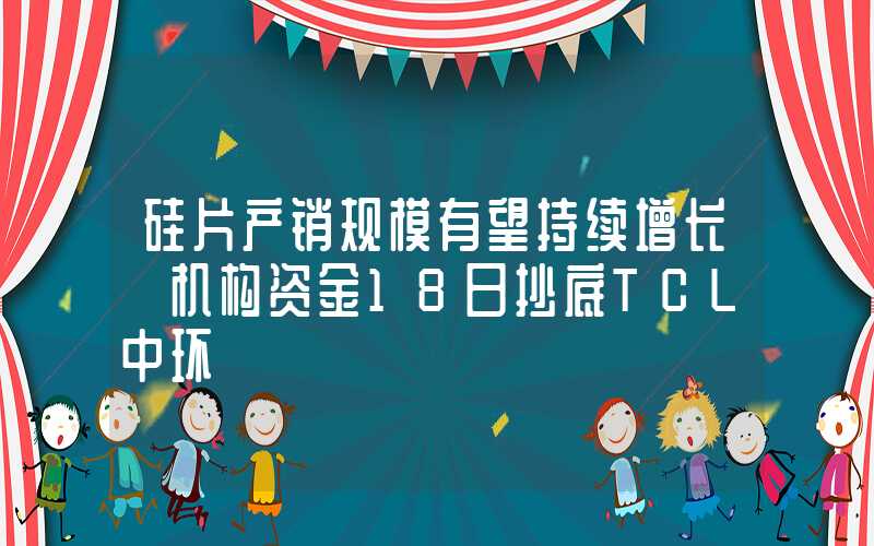 硅片产销规模有望持续增长 机构资金18日抄底TCL中环