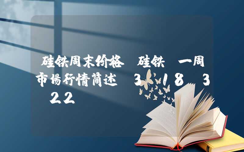 硅铁周末价格【硅铁】一周市场行情简述（3.18-3.22）