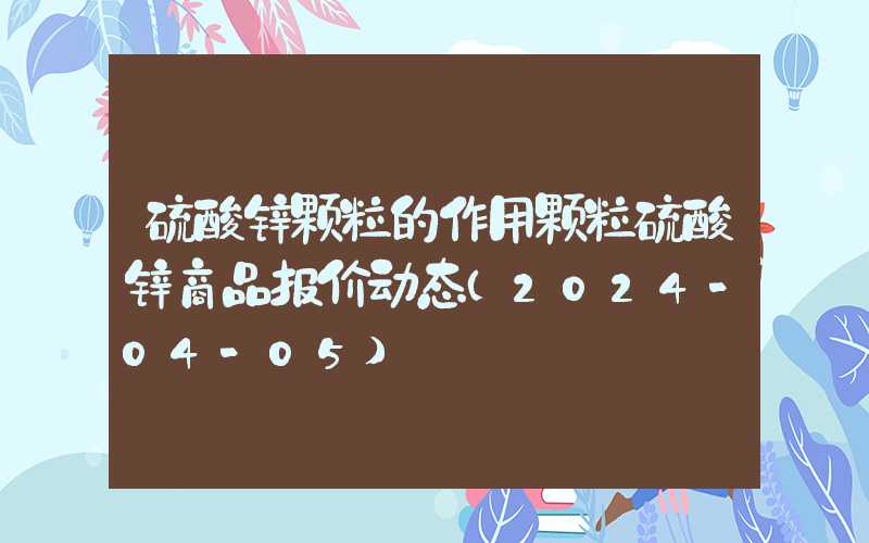 硫酸锌颗粒的作用颗粒硫酸锌商品报价动态（2024-04-05）