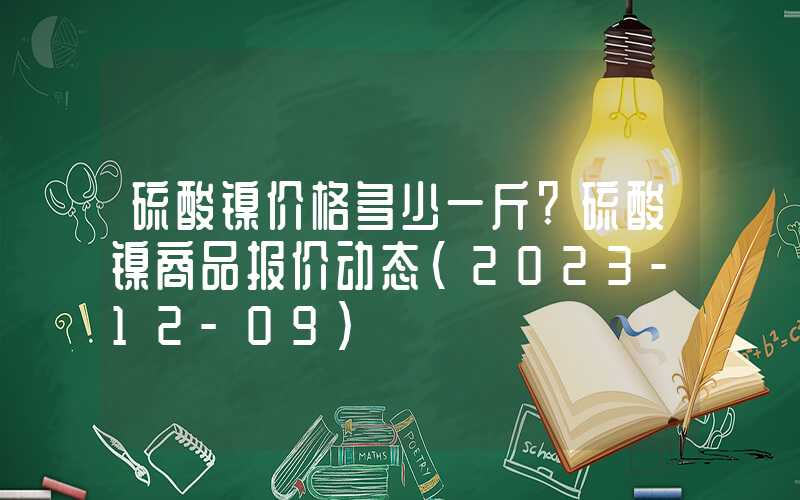 硫酸镍价格多少一斤?硫酸镍商品报价动态（2023-12-09）