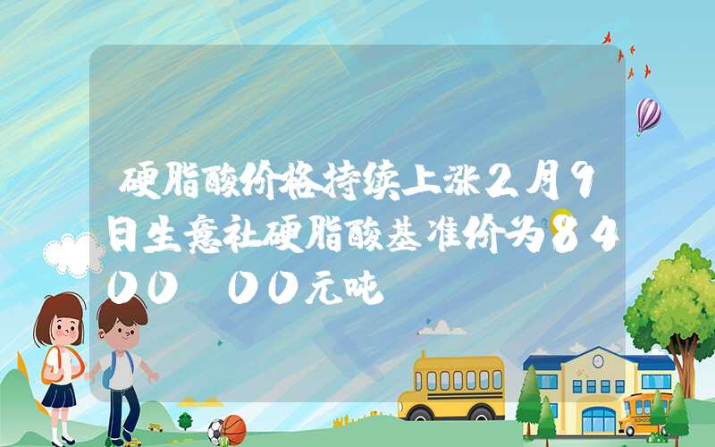 硬脂酸价格持续上涨2月9日生意社硬脂酸基准价为8400.00元吨