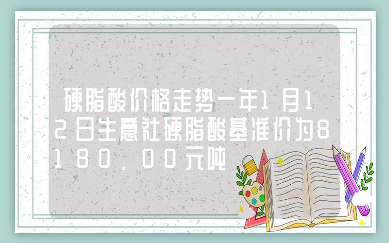 硬脂酸价格走势一年1月12日生意社硬脂酸基准价为8180.00元吨