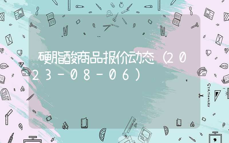 硬脂酸商品报价动态（2023-08-06）