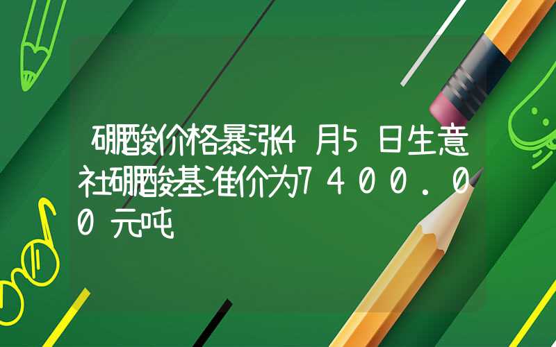 硼酸价格暴涨4月5日生意社硼酸基准价为7400.00元吨