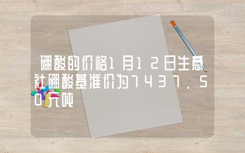 硼酸的价格1月12日生意社硼酸基准价为7437.50元吨