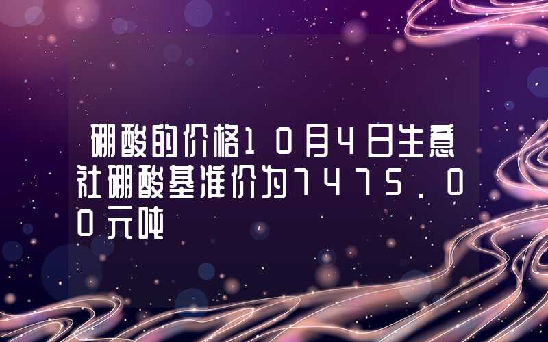 硼酸的价格10月4日生意社硼酸基准价为7475.00元吨